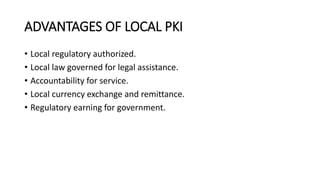 ADVANTAGES OF LOCAL PKI
• Local regulatory authorized.
• Local law governed for legal assistance.
• Accountability for service.
• Local currency exchange and remittance.
• Regulatory earning for government.
 