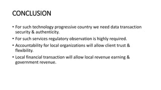 CONCLUSION
• For such technology progressive country we need data transaction
security & authenticity.
• For such services regulatory observation is highly required.
• Accountability for local organizations will allow client trust &
flexibility.
• Local financial transaction will allow local revenue earning &
government revenue.
 