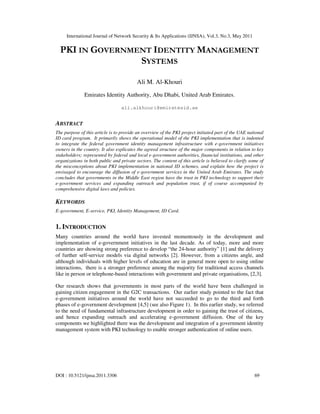 International Journal of Network Security & Its Applications (IJNSA), Vol.3, No.3, May 2011
DOI : 10.5121/ijnsa.2011.3306 69
PKI IN GOVERNMENT IDENTITY MANAGEMENT
SYSTEMS
Ali M. Al-Khouri
Emirates Identity Authority, Abu Dhabi, United Arab Emirates.
ali.alkhouri@emiratesid.ae
ABSTRACT
The purpose of this article is to provide an overview of the PKI project initiated part of the UAE national
ID card program. It primarily shows the operational model of the PKI implementation that is indented
to integrate the federal government identity management infrastructure with e-government initiatives
owners in the country. It also explicates the agreed structure of the major components in relation to key
stakeholders; represented by federal and local e-government authorities, financial institutions, and other
organizations in both public and private sectors. The content of this article is believed to clarify some of
the misconceptions about PKI implementation in national ID schemes, and explain how the project is
envisaged to encourage the diffusion of e-government services in the United Arab Emirates. The study
concludes that governments in the Middle East region have the trust in PKI technology to support their
e-government services and expanding outreach and population trust, if of course accompanied by
comprehensive digital laws and policies.
KEYWORDS
E-government, E-service, PKI, Identity Management, ID Card.
1. INTRODUCTION
Many countries around the world have invested momentously in the development and
implementation of e-government initiatives in the last decade. As of today, more and more
countries are showing strong preference to develop “the 24-hour authority” [1] and the delivery
of further self-service models via digital networks [2]. However, from a citizens angle, and
although individuals with higher levels of education are in general more open to using online
interactions, there is a stronger preference among the majority for traditional access channels
like in person or telephone-based interactions with government and private organisations, [2,3].
Our research shows that governments in most parts of the world have been challenged in
gaining citizen engagement in the G2C transactions. Our earlier study pointed to the fact that
e-government initiatives around the world have not succeeded to go to the third and forth
phases of e-government development [4,5] (see also Figure 1). In this earlier study, we referred
to the need of fundamental infrastructure development in order to gaining the trust of citizens,
and hence expanding outreach and accelerating e-government diffusion. One of the key
components we highlighted there was the development and integration of a government identity
management system with PKI technology to enable stronger authentication of online users.
 