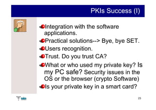 PKIs Success (I)

Integration with the software
applications.
Practical solutions--> Bye, bye SET.
Users recognition.
Trust. Do you trust CA?
What or who used my private key? Is
my PC safe? Security issues in the
OS or the browser (crypto Software)
Is your private key in a smart card?
                                  23
 