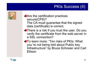 PKIs Success (II)

Are the certification practices
secure(CPS)?
The CA must guarantee that the signed
data (certificate) is correct.
There is a risk if you trust the user. Do you
verify the certificate from the web server in
a SSL connection?
To learn more: “Ten risks of PKIs: What
you´re not being told about Public key
Infrastructure” by Bruce Schneier and Carl
Ellison

                                           24
 