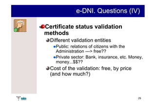 e-DNI. Questions (IV)

Certificate status validation
methods
  Different validation entities
    Public: relations of citizens with the
    Administration ---> free??
    Private sector: Bank, insurance, etc. Money,
    money...$$??
  Cost of the validation: free, by price
  (and how much?)



                                             29
 