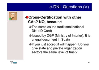 e-DNI. Questions (V)

Cross-Certification with other
CAs? NO, because
  The same as the traditional national
  DNI.(ID Card)
  Issued by DGP (Ministry of Interior). It is
  a legal document in Spain
  If you just accept it will happen. Do you
  give state and private organization
  sectors the same level of trust?

                                           30
 