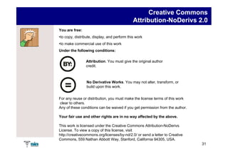 Creative Commons
                                              Attribution-NoDerivs 2.0
You are free:
•to copy, distribute, display, and perform this work
•to make commercial use of this work
Under the following conditions:

                Attribution. You must give the original author
                credit.



                 No Derivative Works. You may not alter, transform, or
                 build upon this work.


For any reuse or distribution, you must make the license terms of this work
clear to others.
Any of these conditions can be waived if you get permission from the author.

Your fair use and other rights are in no way affected by the above.

This work is licensed under the Creative Commons Attribution-NoDerivs
License. To view a copy of this license, visit
http://creativecommons.org/licenses/by-nd/2.0/ or send a letter to Creative
Commons, 559 Nathan Abbott Way, Stanford, California 94305, USA.
                                                                               31
 