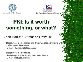 University of the Aegean

De Facto Joint Research Group

PKI: Is it worth
something, or what?
John Iliadis1,2, Stefanos Gritzalis1
Department of Information and Communication Systems Engineering
University of the Aegean
E-mail: {jiliad,sgritz}@aegean.gr

1

2

Department of Informatics
Technological Educational Institute of Athens
E-mail: jiliad@cs.teiath.gr

 