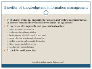 Benefits of knowledge and information management


 In studying, learning, preparing for classes and writing research theses
  (in each field of studies at universities and even earlier – in high schools)
 In everyday life; in private and professional context:
     faster access to information
     assistance in problem solving
     better coping with information overload
     more effective selection of information
     ability to verify and correct information
     time, money and effort saving
     productivity in mental area
 In the information society




                               (empirical studies results; Świgoń, 2012)
 