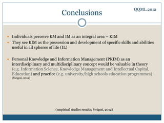 QQML 2012
                                Conclusions


 Individuals perceive KM and IM as an integral area – KIM
 They see KIM as the possession and development of specific skills and abilities
  useful in all spheres of life (IL)

 Personal Knowledge and Information Management (PKIM) as an
  interdisciplinary and multidisciplinary concept would be valuable in theory
  (e.g. Information Science, Knowledge Management and Intellectual Capital,
  Education) and practice (e.g. university/high schools education programmes)
  (Świgoń, 2012)




                            (empirical studies results; Świgoń, 2012)
 