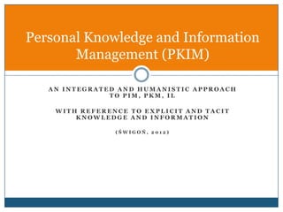 Personal Knowledge and Information
       Management (PKIM)

   AN INTEGRATED AND HUMANISTIC APPROACH
               TO PIM, PKM, IL

    WITH REFERENCE TO EXPLICIT AND TACIT
        KNOWLEDGE AND INFORMATION

                (ŚWIGOŃ, 2012)
 