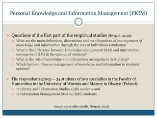 Personal Knowledge and Information Management (PKIM)



 Questions of the first part of the empirical studies (Świgoń, 2012):
     What are the main definitions, dimensions and manifestations of management of
      knowledge and information through the eyes of individuals (students)?
     What is the difference between knowledge management (KM) and information
      management (IM) in the opinion of students?
     What is the role of knowledge and information management in studying?
     Which factors influence management of knowledge and information in students’
      opinion?


 The respondents group – 34 students of two specialties in the Faculty of
  Humanities in the University of Warmia and Mazury in Olsztyn (Poland):
     17 Library and Information Studies (LIS) students and
     17 Information Management Studies (IMS) students.


                              (empirical studies results; Świgoń, 2012)
 