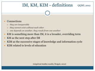IM, KM, KIM - definitions                              QQML 2012




 Connections
     they are inseparable
     they cannot exist without each other
     one depends on another, they result from one another
 KM is something more than IM, it is a broader, overriding term
 KM as the next step after IM
 KIM as the successive stages of knowledge and information cycle
 KIM related to levels of education




                             (empirical studies results; Świgoń, 2012)
 