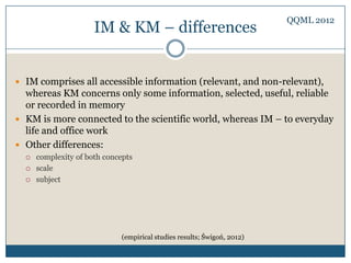 QQML 2012
                      IM & KM – differences


 IM comprises all accessible information (relevant, and non-relevant),
  whereas KM concerns only some information, selected, useful, reliable
  or recorded in memory
 KM is more connected to the scientific world, whereas IM – to everyday
  life and office work
 Other differences:
     complexity of both concepts
     scale
     subject




                              (empirical studies results; Świgoń, 2012)
 