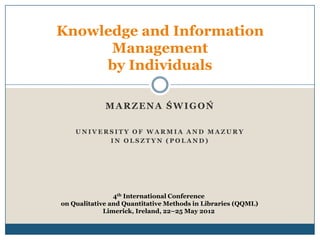 Knowledge and Information
      Management
     by Individuals

             MARZENA ŚWIGOŃ

    UNIVERSITY OF WARMIA AND MAZURY
          IN OLSZTYN (POLAND)




                4th International Conference
on Qualitative and Quantitative Methods in Libraries (QQML)
             Limerick, Ireland, 22–25 May 2012
 