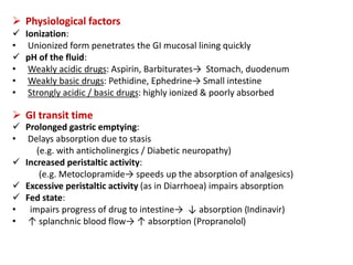  Physiological factors
 Ionization:
• Unionized form penetrates the GI mucosal lining quickly
 pH of the fluid:
• Weakly acidic drugs: Aspirin, Barbiturates→ Stomach, duodenum
• Weakly basic drugs: Pethidine, Ephedrine→ Small intestine
• Strongly acidic / basic drugs: highly ionized & poorly absorbed
 GI transit time
 Prolonged gastric emptying:
• Delays absorption due to stasis
(e.g. with anticholinergics / Diabetic neuropathy)
 Increased peristaltic activity:
(e.g. Metoclopramide→ speeds up the absorption of analgesics)
 Excessive peristaltic activity (as in Diarrhoea) impairs absorption
 Fed state:
• impairs progress of drug to intestine→ ↓ absorption (Indinavir)
• ↑ splanchnic blood flow→ ↑ absorption (Propranolol)
 