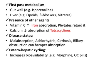 First pass metabolism:
• Gut wall (e.g. Isoprenaline)
• Liver (e.g. Opoids, ß-blockers, Nitrates)
Presence of other agents:
• Vitamin C ↑ Iron absorption, Phytates retard it
• Calcium ↓ absorption of Tetracyclines
Disease states:
• Malabsorption, Achlorhydria, Cirrhosis, Biliary
obstruction can hamper absorption
Entero-hepatic cycling:
• Increases bioavailability (e.g. Morphine, OC pills)
 