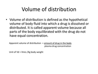 Volume of distribution
• Volume of distribution is defined as the hypothetical
volume of body fluid into which a drug is dissolved or
distributed. It is called apparent volume because all
parts of the body equilibrated with the drug do not
have equal concentration.
Apparent volume of distribution = amount of drug in the body
plasma drug concentration
Unit of Vd = litres /Kg body weight
 