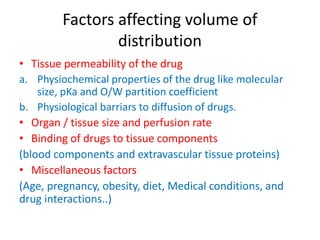 Factors affecting volume of
distribution
• Tissue permeability of the drug
a. Physiochemical properties of the drug like molecular
size, pKa and O/W partition coefficient
b. Physiological barriars to diffusion of drugs.
• Organ / tissue size and perfusion rate
• Binding of drugs to tissue components
(blood components and extravascular tissue proteins)
• Miscellaneous factors
(Age, pregnancy, obesity, diet, Medical conditions, and
drug interactions..)
 