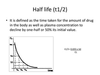 Half life (t1/2)
• It is defined as the time taken for the amount of drug
in the body as well as plasma concentration to
decline by one-half or 50% its initial value.
t1/2= 0.693 x Vd
CL
 
