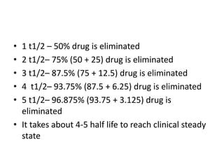 • 1 t1/2 – 50% drug is eliminated
• 2 t1/2– 75% (50 + 25) drug is eliminated
• 3 t1/2– 87.5% (75 + 12.5) drug is eliminated
• 4 t1/2– 93.75% (87.5 + 6.25) drug is eliminated
• 5 t1/2– 96.875% (93.75 + 3.125) drug is
eliminated
• It takes about 4-5 half life to reach clinical steady
state
 