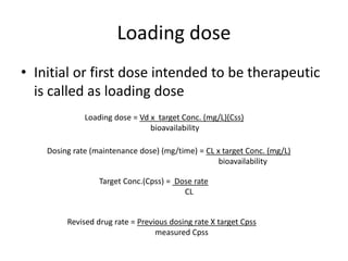 Loading dose
• Initial or first dose intended to be therapeutic
is called as loading dose
Loading dose = Vd x target Conc. (mg/L)(Css)
bioavailability
Dosing rate (maintenance dose) (mg/time) = CL x target Conc. (mg/L)
bioavailability
Target Conc.(Cpss) = Dose rate
CL
Revised drug rate = Previous dosing rate X target Cpss
measured Cpss
 