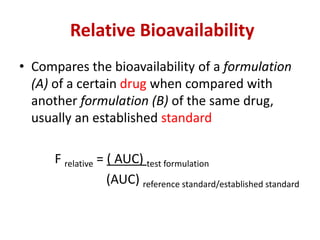 Relative Bioavailability
• Compares the bioavailability of a formulation
(A) of a certain drug when compared with
another formulation (B) of the same drug,
usually an established standard
F relative = ( AUC) test formulation
(AUC) reference standard/established standard
 