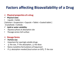 Factors affecting Bioavailability of a Drug
 Physical properties of a drug
 Physical state:
• Liquids > Solids
[ Solution > Suspension > Capsule > Tablet > Coated tablet ]
Crystalloids > Colloids
 Lipid or water solubility:
• Aqueous phase at absorption site
• Passage across Cell surface
 Dosage forms
 Particle size:
• Important for sparingly soluble drugs
• ↓ the size, ↑ the absorption, ↓ the dose
• Nano-crystalline formulations of Saquinavir
• If ↓ absorption needed (local action on GIT), ↑ the size
 