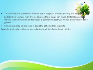 • Tetracyclines are contraindicated for use in pregnant women, nursing mothers
and children younger than 8 years because these drugs can cause dental staining &
defects in enamelization of deciduous & permanent teeth, as well as a decrease in bone
growth.
• Some drugs may be less toxic in pediatric patients than in adults.
Example: Aminoglycosides appear to be less toxic in infants than in adults.
 