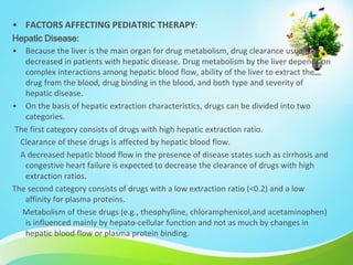• FACTORS AFFECTING PEDIATRIC THERAPY:
Hepatic Disease:
• Because the liver is the main organ for drug metabolism, drug clearance usually is
decreased in patients with hepatic disease. Drug metabolism by the liver depends on
complex interactions among hepatic blood flow, ability of the liver to extract the
drug from the blood, drug binding in the blood, and both type and severity of
hepatic disease.
• On the basis of hepatic extraction characteristics, drugs can be divided into two
categories.
The first category consists of drugs with high hepatic extraction ratio.
Clearance of these drugs is affected by hepatic blood flow.
A decreased hepatic blood flow in the presence of disease states such as cirrhosis and
congestive heart failure is expected to decrease the clearance of drugs with high
extraction ratios.
The second category consists of drugs with a low extraction ratio (<0.2) and a low
affinity for plasma proteins.
Metabolism of these drugs (e.g., theophylline, chloramphenicol,and acetaminophen)
is influenced mainly by hepato-cellular function and not as much by changes in
hepatic blood flow or plasma protein binding.
 