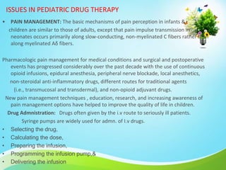 ISSUES IN PEDIATRIC DRUG THERAPY
• PAIN MANAGEMENT: The basic mechanisms of pain perception in infants &
children are similar to those of adults, except that pain impulse transmission in
neonates occurs primarily along slow-conducting, non-myelinated C fibers rather than
along myelinated Aδ fibers.
Pharmacologic pain management for medical conditions and surgical and postoperative
events has progressed considerably over the past decade with the use of continuous
opioid infusions, epidural anesthesia, peripheral nerve blockade, local anesthetics,
non-steroidal anti-inflammatory drugs, different routes for traditional agents
(i.e., transmucosal and transdermal), and non-opioid adjuvant drugs.
New pain management techniques , education, research, and increasing awareness of
pain management options have helped to improve the quality of life in children.
Drug Admnistration: Drugs often given by the i.v route to seriously ill patients.
Syringe pumps are widely used for admn. of I.v drugs.
• Selecting the drug,
• Calculating the dose,
• Preparing the infusion,
• Programming the infusion pump,&
• Delivering the infusion
 