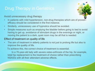 Drug Therapy in Geriatrics
Avoid unnecessary drug therapy
• In patients with mild hypertension, non-drug therapies which are of proven
efficacy should be considered in the first instance.
• Similarly, unnecessary use of hypnotics should be avoided.
• Simple measures such as emptying the bladder before going to bed to avoid
having to get up, avoidance of stimulant drugs in the evenings or night, or
moving the patient to a dark, quiet room may be all that is needed.
Effect of treatment on quality of life
• The aim of treatment in elderly patients is not just to prolong life but also to
improve the quality of life.
To achieve this, the correct choice of treatment is essential.
In a 70-year-old lady with severe osteo-arthrosis of the hip, for example,
total hip replacement is the treatment of choice rather than prescribing
NSAIDs with all their attendant adverse effects.
 
