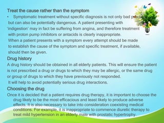 Treat the cause rather than the symptom
• Symptomatic treatment without specific diagnosis is not only bad practice
but can also be potentially dangerous. A patient presenting with
‘indigestion’ may in fact be suffering from angina, and therefore treatment
with proton pump inhibitors or antacids is clearly inappropriate.
When a patient presents with a symptom every attempt should be made
to establish the cause of the symptom and specific treatment, if available,
should then be given.
Drug history
A drug history should be obtained in all elderly patients. This will ensure the patient
is not prescribed a drug or drugs to which they may be allergic, or the same drug
or group of drugs to which they have previously not responded.
It will help to avoid potentially serious drug interactions.
Choosing the drug
Once it is decided that a patient requires drug therapy, it is important to choose the
drug likely to be the most efficacious and least likely to produce adverse
effects. It is also necessary to take into consideration coexisting medical
conditions. For example, it is inappropriate to commence diuretic therapy to
treat mild hypertension in an elderly male with prostatic hypertrophy.
 