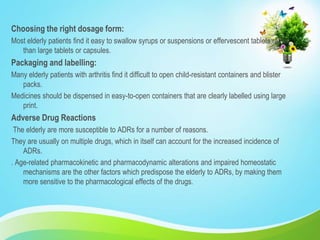 Choosing the right dosage form:
Most elderly patients find it easy to swallow syrups or suspensions or effervescent tablets rather
than large tablets or capsules.
Packaging and labelling:
Many elderly patients with arthritis find it difficult to open child-resistant containers and blister
packs.
Medicines should be dispensed in easy-to-open containers that are clearly labelled using large
print.
Adverse Drug Reactions
The elderly are more susceptible to ADRs for a number of reasons.
They are usually on multiple drugs, which in itself can account for the increased incidence of
ADRs.
. Age-related pharmacokinetic and pharmacodynamic alterations and impaired homeostatic
mechanisms are the other factors which predispose the elderly to ADRs, by making them
more sensitive to the pharmacological effects of the drugs.
 