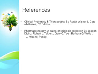References
• Clinical Pharmacy & Therapeutics By Roger Walker & Cate
whittlesea, 5th Edition.
• Pharmacotherapy ,A patho-physiologic approach By Joseph
Dipiro, Robert L.Talbert , Gary C.Yee , Barbara G.Wells ,
L. micahel Posey.
 