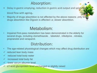 Absorption:
• Delay in gastric emptying, reduction in gastric acid output and splanchnic
blood flow with ageing.
• Majority of drugs absorbtion is not affected by the above reasons ,only few
drugs absorbtion like Digoxin is affected i.e; slower absorbtion.
Metabolism:
• Impaired first-pass metabolism has been demonstrated in the elderly for
several drugs, including clomethiazole , labetolol , nifedipine , nitrates,
propranolol and verapamil.
Distribution:
• The age-related physiological changes which may affect drug distribution are
 reduced lean body mass
 reduced total body water
 increased total body fat
 lower serum albumin level
 α1-acid glycoprotein level unchanged or slightly raised
 