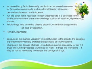 • Increased body fat in the elderly results in an increased volume of distribution
for fat-soluble compounds such as clomethiazole , diazepam,
desmethyl-diazepam and thiopental.
• On the other hand, reduction in body water results in a decrease in the
distribution volume of water-soluble drugs such as cimetidine , digoxin and
ethanol.
• Acidic drugs tend to bind to plasma albumin, while basic drugs bind to
α1-acid glycoprotein.
• Renal Clearance
• Because of the marked variability in renal function in the elderly, the dosages
of predominantly renally excreted drugs should be individualised.
• Changes in the dosage of drugs i.e; reduction may be necessary for low T.I
drugs like Aminoglycosides ; whereas for High T.I drugs like Penicillins , it
may be not be necessary to change the dosage of drugs.
 