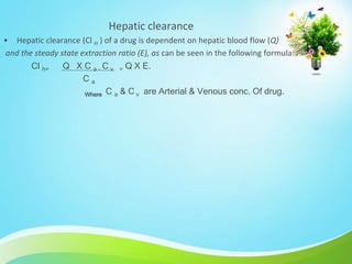 Hepatic clearance
• Hepatic clearance (Cl H ) of a drug is dependent on hepatic blood flow (Q)
and the steady state extraction ratio (E), as can be seen in the following formula:
Cl h= Q X C a – C v = Q X E.
C a
Where C a & C v are Arterial & Venous conc. Of drug.
 