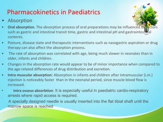 Pharmacokinetics in Paediatrics
• Absorption
• Oral absorption. The absorption process of oral preparations may be influenced by factors
such as gastric and intestinal transit time, gastric and intestinal pH and gastrointestinal
contents.
• Posture, disease state and therapeutic interventions such as nasogastric aspiration or drug
therapy can also affect the absorption process.
• The rate of absorption was correlated with age, being much slower in neonates than in
older, infants and children.
• Changes in the absorption rate would appear to be of minor importance when compared to
the age-related differences of drug distribution and excretion.
• Intra muscular absorption: Absorption in infants and children after intramuscular (i.m.)
injection is noticeably faster than in the neonatal period, since muscle blood flow is
increased.
• Intra osseus absorbtion: It is especially useful in paediatric cardio-respiratory
arrests where rapid access is required.
A specially designed needle is usually inserted into the flat tibial shaft until the
marrow space is reached
 
