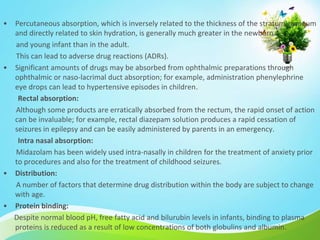 • Percutaneous absorption, which is inversely related to the thickness of the stratum corneum
and directly related to skin hydration, is generally much greater in the newborn
and young infant than in the adult.
This can lead to adverse drug reactions (ADRs).
• Significant amounts of drugs may be absorbed from ophthalmic preparations through
ophthalmic or naso-lacrimal duct absorption; for example, administration phenylephrine
eye drops can lead to hypertensive episodes in children.
Rectal absorption:
Although some products are erratically absorbed from the rectum, the rapid onset of action
can be invaluable; for example, rectal diazepam solution produces a rapid cessation of
seizures in epilepsy and can be easily administered by parents in an emergency.
Intra nasal absorption:
Midazolam has been widely used intra-nasally in children for the treatment of anxiety prior
to procedures and also for the treatment of childhood seizures.
• Distribution:
A number of factors that determine drug distribution within the body are subject to change
with age.
• Protein binding:
Despite normal blood pH, free fatty acid and bilurubin levels in infants, binding to plasma
proteins is reduced as a result of low concentrations of both globulins and albumin.
 