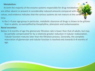 Metabolism:
At birth the majority of the enzyme systems responsible for drug metabolism
are either absent or present in considerably reduced amounts compared with adult
values, and evidence indicates that the various systems do not mature at the same
time.
In the 1–9 year age group in particular, metabolic clearance of drugs is shown to be greater
than in adults, as exemplified by theophylline, phenytoin and carbamazepine.
Renal excretion:
Below 3–6 months of age the glomerular filtration rate is lower than that of adults, but may
be partially compensated for by a relatively greater reduction in tubular reabsorption.
Tubular function matures later than the filtration process. Generally, the complete
maturation of glomerular and tubular function is reached only towards 6–8 months of
age.
 