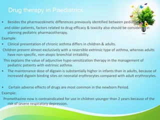 Drug therapy in Paediatrics
• Besides the pharmacokinetic differences previously identified between pediatric
and older patients, factors related to drug efficacy & toxicity also should be considered in
planning pediatric pharmacotherapy.
Example:
• Clinical presentation of chronic asthma differs in children & adults.
Children present almost exclusively with a reversible extrinsic type of asthma, whereas adults
have non-specific, non-atopic bronchial irritability.
This explains the value of adjunctive hypo-sensitization therapy in the management of
pediatric patients with extrinsic asthma.
• The maintenance dose of digoxin is substantially higher in infants than in adults, because of
increased digoxin binding sites on neonatal erythrocytes compared with adult erythrocytes.
• Certain adverse effects of drugs are most common in the newborn Period.
Example:
Promethazine now is contraindicated for use in children younger than 2 years because of the
risk of severe respiratory depression.
 