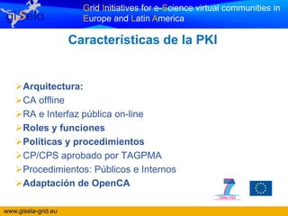 Grid Initiatives for e-Science virtual communities in
                       Europe and Latin America

                     Características de la PKI


   Arquitectura:
   CA offline
   RA e Interfaz pública on-line
   Roles y funciones
   Políticas y procedimientos
   CP/CPS aprobado por TAGPMA
   Procedimientos: Públicos e Internos
   Adaptación de OpenCA

www.gisela-grid.eu
 