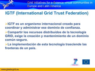 Grid Initiatives for e-Science virtual communities in
                     Europe and Latin America

    IGTF (International Grid Trust Federation)

   IGTF es un organismo internacional creado para
   coordinar y administrar ese dominio de confianza.
   Compartir los recursos distribuidos de la tecnología
   GRID, exige la creación y mantenimiento de un dominio
   común seguro.
   La implementación de esta tecnología trasciende las
   fronteras de un país.




www.gisela-grid.eu
 