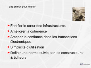 Les enjeux pour le futur Fortifier le cœur des infrastructures Améliorer la cohérence  Amener la confiance dans les transactions électroniques Simplicité d’utilisation Définir une norme suivie par les constructeurs & éditeurs 