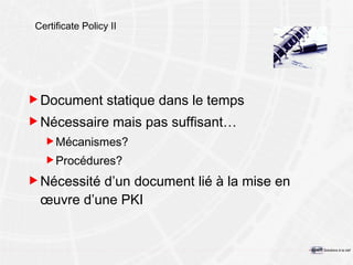 Certificate Policy II Document statique  dans le temps Nécessaire mais pas suffisant… Mécanismes? Procédures? Nécessité d’un document lié à la mise en œuvre d’une PKI 