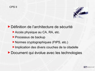 CPS II Définition de l’architecture de sécurité Accès physique au CA, RA, etc. Processus de backup Normes cryptographiques (FIPS, etc.) Implication des divers couches de la citadelle Document qui évolue avec les technologies 