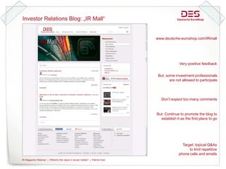 Investor Relations Blog: „ Mall“
                      g „IR


                                                                                   www.deutsche-euroshop.com/IRmall




                                                                                                 Very positive feedback


                                                                                    But: some investment professionals
                                                                                           are not allowed to participate




                                                                                      Don‘t expect too many comments


                                                                                   But: Continue to promote the blog to
                                                                                     establish it as the first place to go




                                                                                                   Target: topical Q&As
                                                                                                       to li it
                                                                                                       t limit repetitive
                                                                                                                    titi
                                                                                                 phone calls and emails
IR Magazine Webinar | Where's the value in social media? | Patrick Kiss   page 1
 