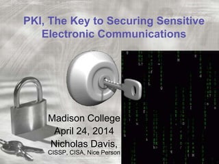 PKI, The Key to Securing Sensitive
Electronic Communications
Madison College
April 24, 2014
Nicholas Davis,
CISSP, CISA, Nice Person
 