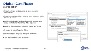 | 11-Jul-2021 | Venkatesh Jambulingam |
▶Digital certificate can be considered as an electronic
identification
▶Digital certificates enables creation of a link between a public
key and its owner
▶Digital certificates are issued by a certifying authority after
strong verification of the identity of the requester
▶Owner of the digital certificate should keep it very secure
▶It is valid for a specific period of time
▶PKI manages the lifecycle of the digital certificates
▶They are also called X.509 certificates
11
Digital Certificate
Introduction
 