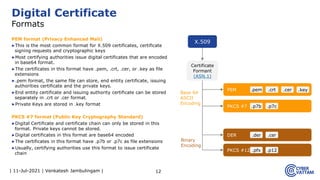 | 11-Jul-2021 | Venkatesh Jambulingam |
PEM format (Privacy Enhanced Mail)
▶This is the most common format for X.509 certificates, certificate
signing requests and cryptographic keys
▶Most certifying authorities issue digital certificates that are encoded
in base64 format.
▶The certificates in this format have .pem, .crt, .cer, or .key as file
extensions
▶.pem format, the same file can store, end entity certificate, issuing
authorities certificate and the private keys.
▶End entity certificate and issuing authority certificate can be stored
separately in .crt or .cer format.
▶Private Keys are stored in .key format
PKCS #7 format (Public Key Cryptography Standard)
▶Digital Certificate and certificate chain can only be stored in this
format. Private keys cannot be stored.
▶Digital certificates in this format are base64 encoded
▶The certificates in this format have .p7b or .p7c as file extensions
▶Usually, certifying authorities use this format to issue certificate
chain
12
Digital Certificate
Formats
X.509
Certificate
Formant
(ASN.1)
PEM .crt .cer .key
.pem
PKCS #7 .p7c
.p7b
DER .cer
.der
PKCS #12 .p12
.pfx
Base 64
ASCII
Encoding
Binary
Encoding
 