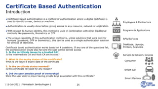 | 11-Jul-2021 | Venkatesh Jambulingam |
▶Certificate based authentication is a method of authentication where a digital certificate is
used to identify a user, device or machine.
▶Authentication is usually done before giving access to any resource, network or application
▶With respect to human identity, this method is used in combination with other traditional
methods like passwords, Biometrics or OTP
▶The unique capability of this authentication method is, unlike solutions that work only for
humans (password, OTP or biometrics), this can be used as a single authentication solution
for all type of identities.
Certificate based authentication works based on 4 questions. If any one of the questions fail,
the authentication would also fail and the user will be denied access
1. Is the certificate issues by a trusted CA?
Is the intermediate CA and Root CA are trusted?
2. What is the expiry status of the certificate?
What is the issue & expiry date of the certificate
3. Is the certificate status revoked?
Is this certificate revoked for any reason?
4. Did the user provide proof of ownership?
Were the user able to prove having private keys associated with this certificate?
25
Certificate Based Authentication
Introduction
Consumer
Servers & Network Devices
APIs/Services
Smart Devices
Employees & Contractors
Programs & Applications
Desktops, Laptops,
Printers, Scanners
Smart Car
 