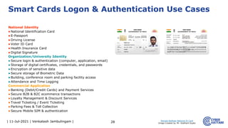 | 11-Jul-2021 | Venkatesh Jambulingam |
National Identity
▶National Identification Card
▶E-Passport
▶Driving License
▶Voter ID Card
▶Health Insurance Card
▶Digital Signature
Organization/University Identity
▶Secure login & authentication (computer, application, email)
▶Storage of digital certificates, credentials, and passwords
▶Encryption of sensitive data
▶Secure storage of Biometric Data
▶Building, conference room and parking facility access
▶Attendance and Time Logging
Commercial Application
▶Banking (Debit/Credit Cards) and Payment Services
▶Secure B2B & B2C ecommerce transactions
▶Loyalty Management & Discount Services
▶Travel Ticketing / Event Ticketing
▶Parking Fees & Toll Collection
▶Secure Mobile SIM & authentication
28
Smart Cards Logon & Authentication Use Cases
Sample Aadhaar National ID Card
Image Created by: Mr. Siddhant Gupta
 